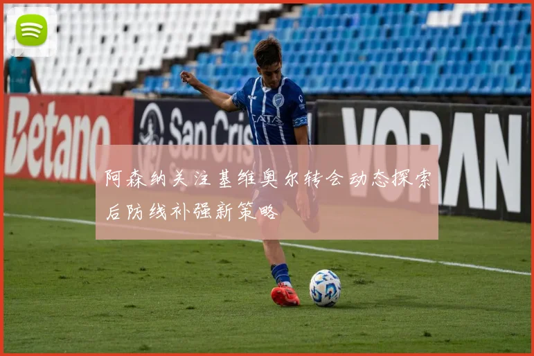阿森纳关注基维奥尔转会动态探索后防线补强新策略